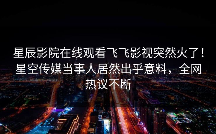 星辰影院在线观看飞飞影视突然火了！星空传媒当事人居然出乎意料，全网热议不断