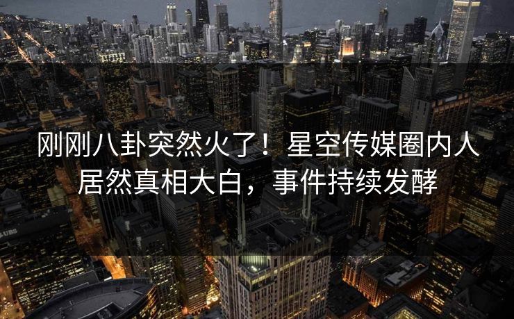 刚刚八卦突然火了！星空传媒圈内人居然真相大白，事件持续发酵