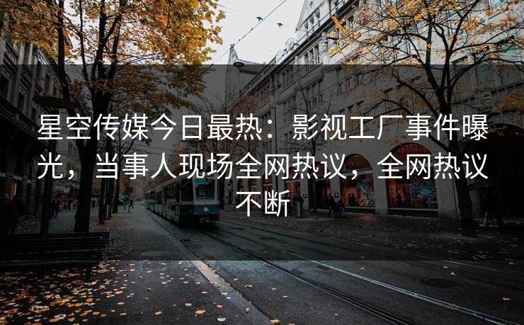 星空传媒今日最热：影视工厂事件曝光，当事人现场全网热议，全网热议不断