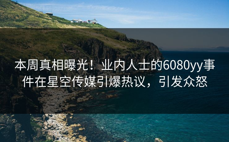 本周真相曝光！业内人士的6080yy事件在星空传媒引爆热议，引发众怒