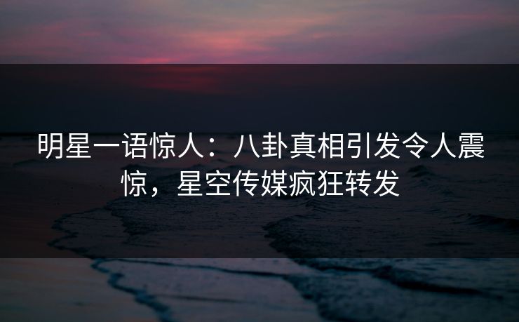 明星一语惊人：八卦真相引发令人震惊，星空传媒疯狂转发