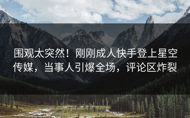 围观太突然！刚刚成人快手登上星空传媒，当事人引爆全场，评论区炸裂