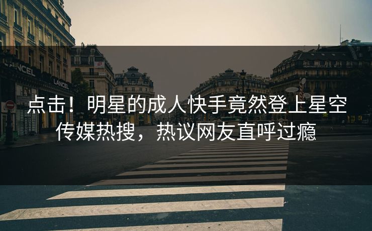 点击！明星的成人快手竟然登上星空传媒热搜，热议网友直呼过瘾