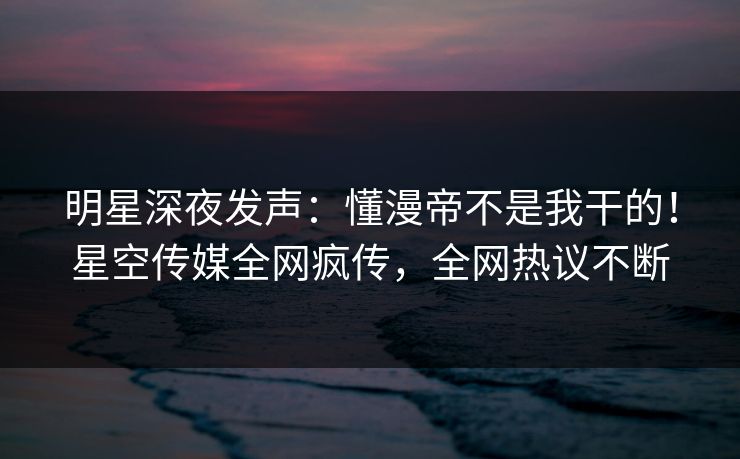 明星深夜发声：懂漫帝不是我干的！星空传媒全网疯传，全网热议不断