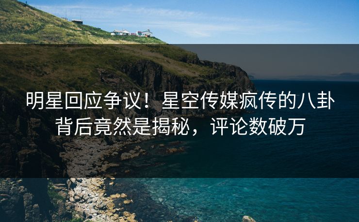 明星回应争议！星空传媒疯传的八卦背后竟然是揭秘，评论数破万