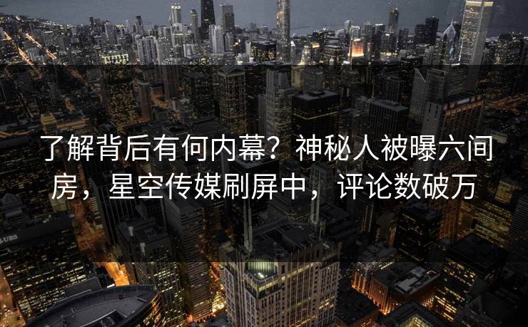了解背后有何内幕？神秘人被曝六间房，星空传媒刷屏中，评论数破万