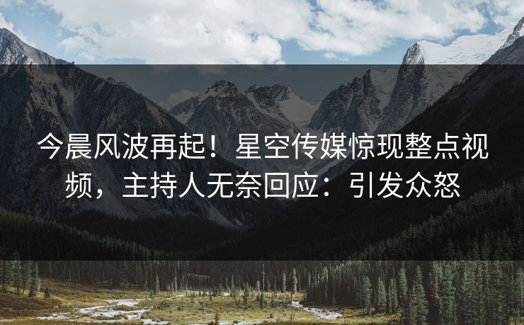 今晨风波再起！星空传媒惊现整点视频，主持人无奈回应：引发众怒
