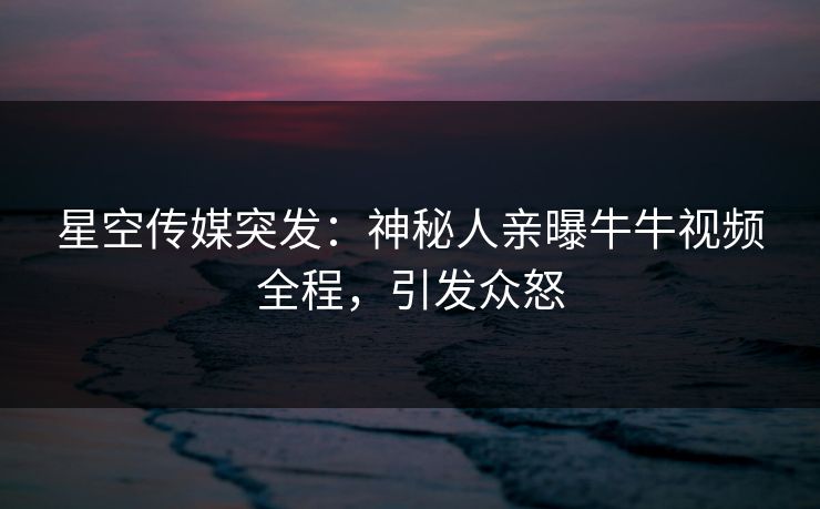 星空传媒突发：神秘人亲曝牛牛视频全程，引发众怒