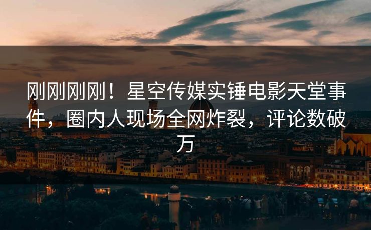 刚刚刚刚！星空传媒实锤电影天堂事件，圈内人现场全网炸裂，评论数破万