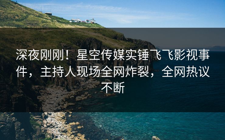 深夜刚刚！星空传媒实锤飞飞影视事件，主持人现场全网炸裂，全网热议不断
