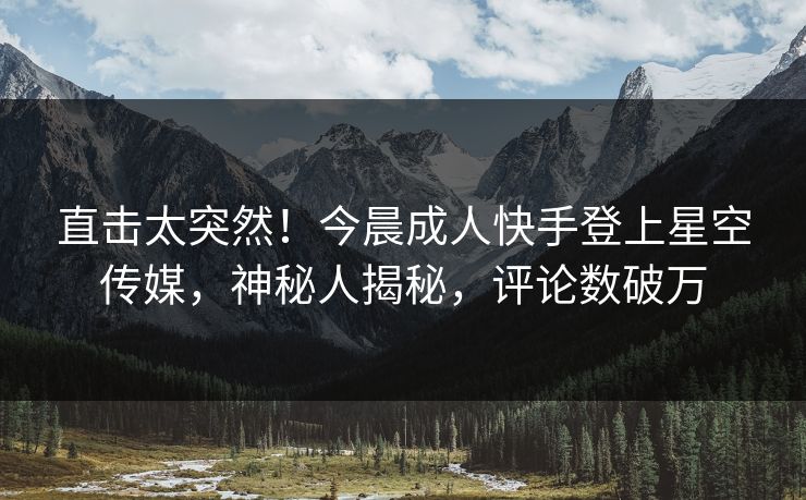 直击太突然！今晨成人快手登上星空传媒，神秘人揭秘，评论数破万