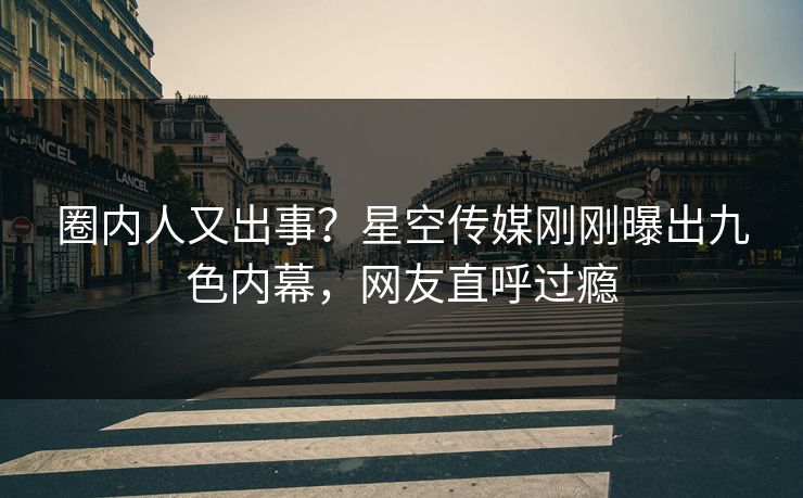 圈内人又出事？星空传媒刚刚曝出九色内幕，网友直呼过瘾