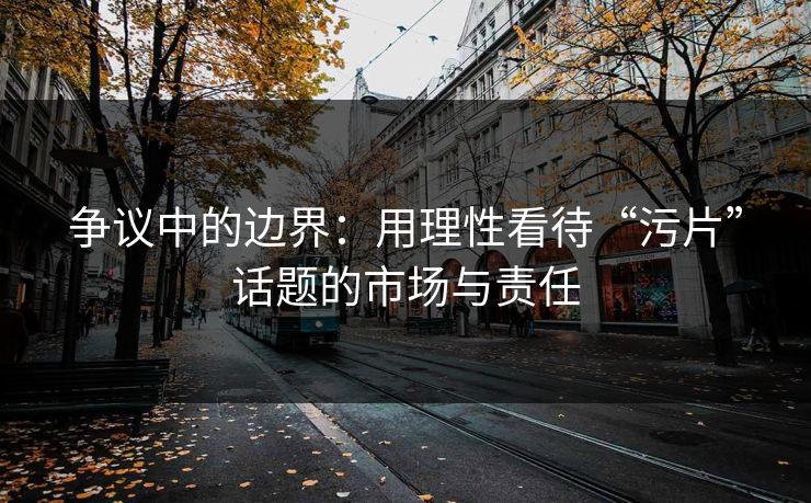 争议中的边界：用理性看待“污片”话题的市场与责任