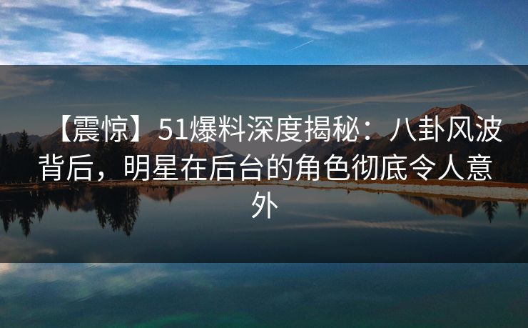 【震惊】51爆料深度揭秘：八卦风波背后，明星在后台的角色彻底令人意外