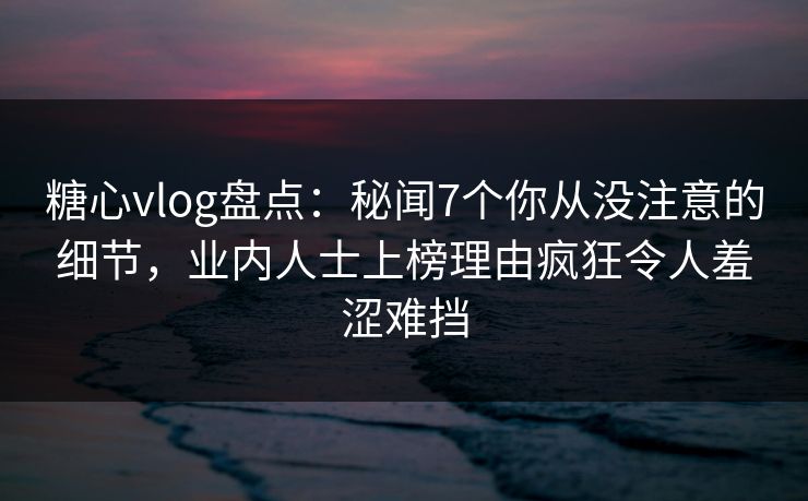 糖心vlog盘点：秘闻7个你从没注意的细节，业内人士上榜理由疯狂令人羞涩难挡