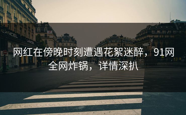 网红在傍晚时刻遭遇花絮迷醉，91网全网炸锅，详情深扒