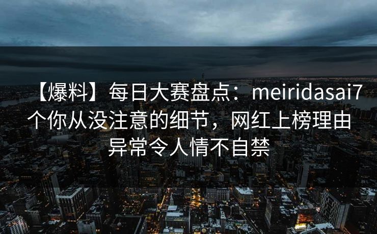 【爆料】每日大赛盘点：meiridasai7个你从没注意的细节，网红上榜理由异常令人情不自禁