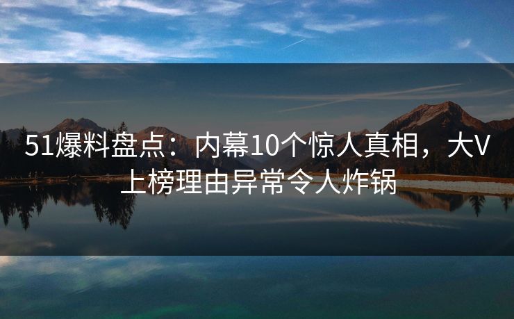 51爆料盘点：内幕10个惊人真相，大V上榜理由异常令人炸锅