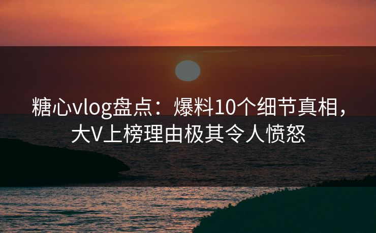 糖心vlog盘点：爆料10个细节真相，大V上榜理由极其令人愤怒