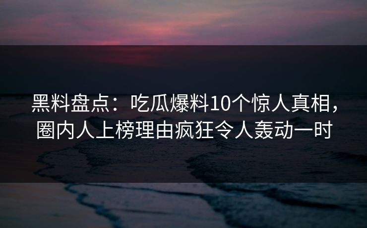 黑料盘点：吃瓜爆料10个惊人真相，圈内人上榜理由疯狂令人轰动一时