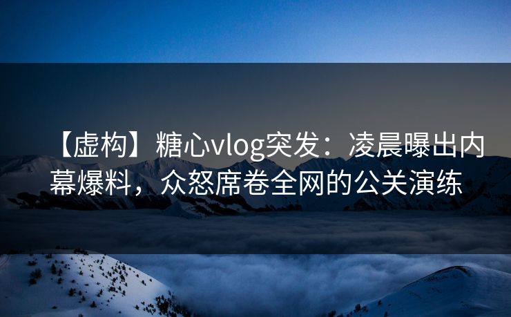 【虚构】糖心vlog突发：凌晨曝出内幕爆料，众怒席卷全网的公关演练