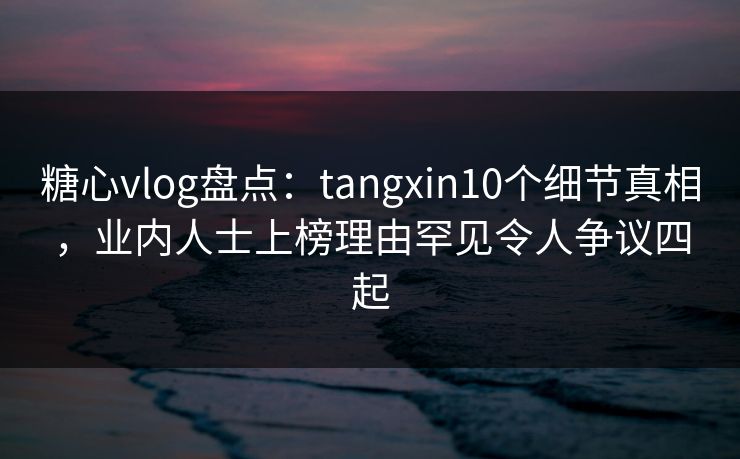糖心vlog盘点：tangxin10个细节真相，业内人士上榜理由罕见令人争议四起