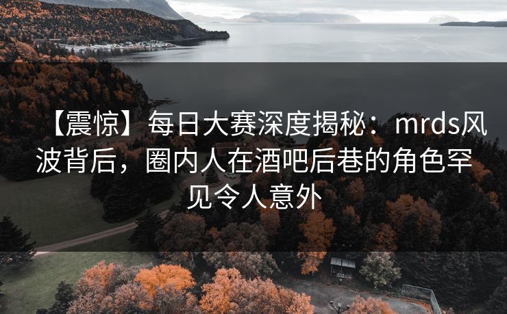 【震惊】每日大赛深度揭秘：mrds风波背后，圈内人在酒吧后巷的角色罕见令人意外