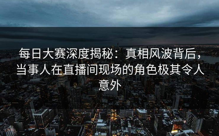 每日大赛深度揭秘：真相风波背后，当事人在直播间现场的角色极其令人意外