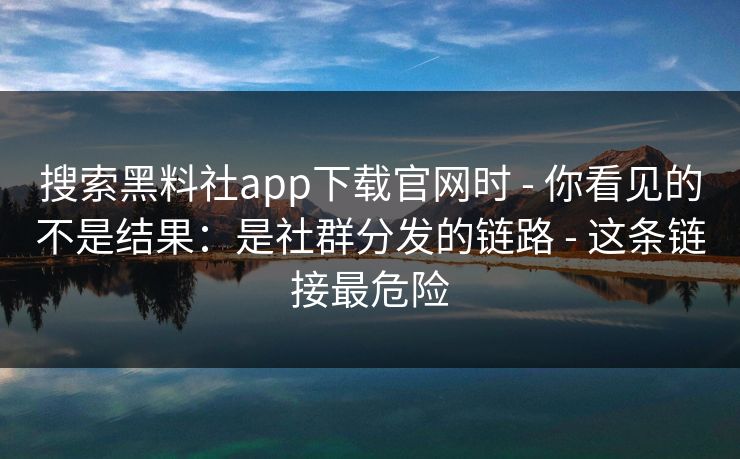 搜索黑料社app下载官网时 - 你看见的不是结果：是社群分发的链路 - 这条链接最危险