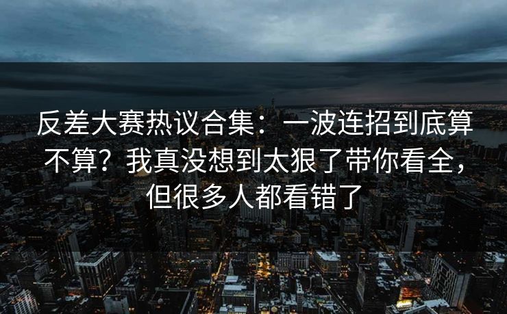 反差大赛热议合集：一波连招到底算不算？我真没想到太狠了带你看全，但很多人都看错了
