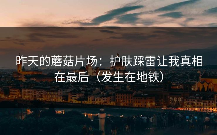昨天的蘑菇片场：护肤踩雷让我真相在最后（发生在地铁）