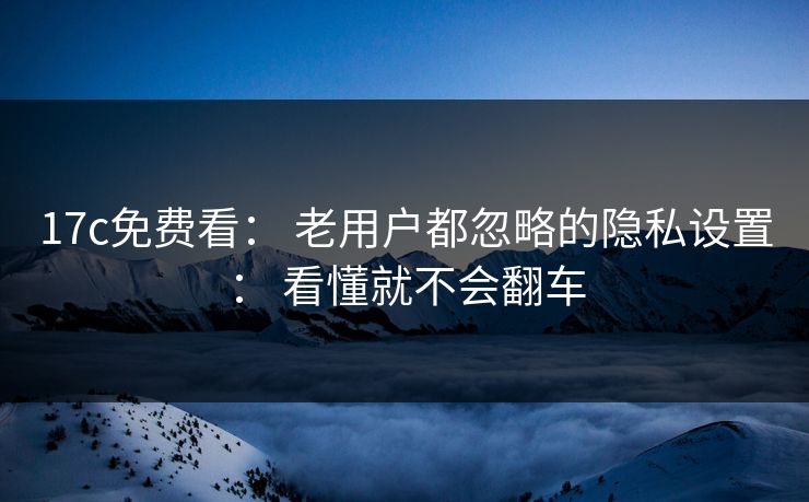 17c免费看： 老用户都忽略的隐私设置： 看懂就不会翻车
