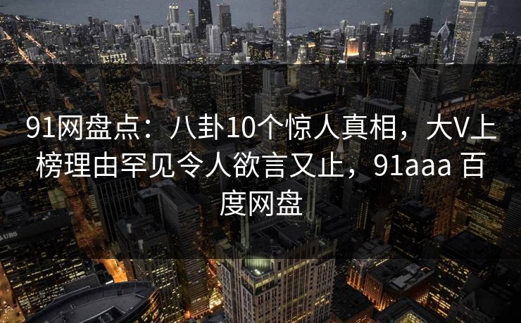 91网盘点：八卦10个惊人真相，大V上榜理由罕见令人欲言又止，91aaa 百度网盘