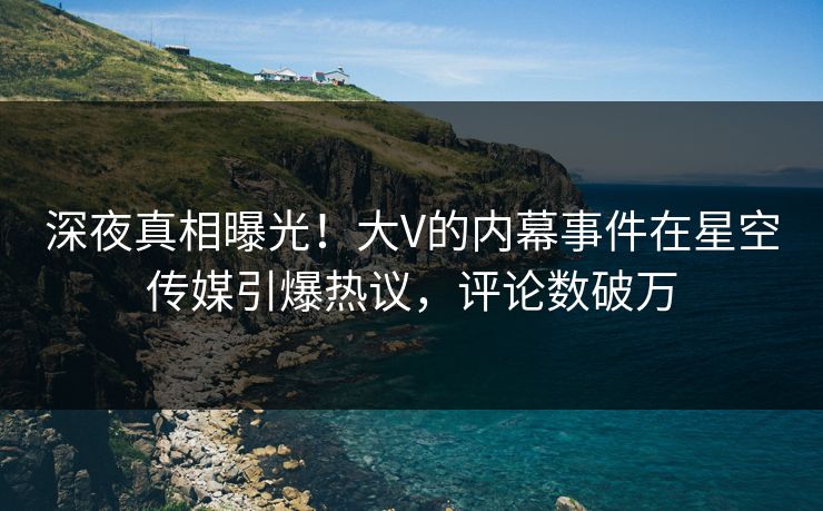 深夜真相曝光！大V的内幕事件在星空传媒引爆热议，评论数破万