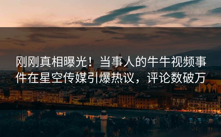 刚刚真相曝光！当事人的牛牛视频事件在星空传媒引爆热议，评论数破万