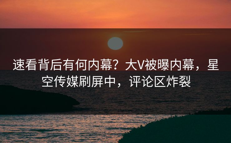 速看背后有何内幕？大V被曝内幕，星空传媒刷屏中，评论区炸裂