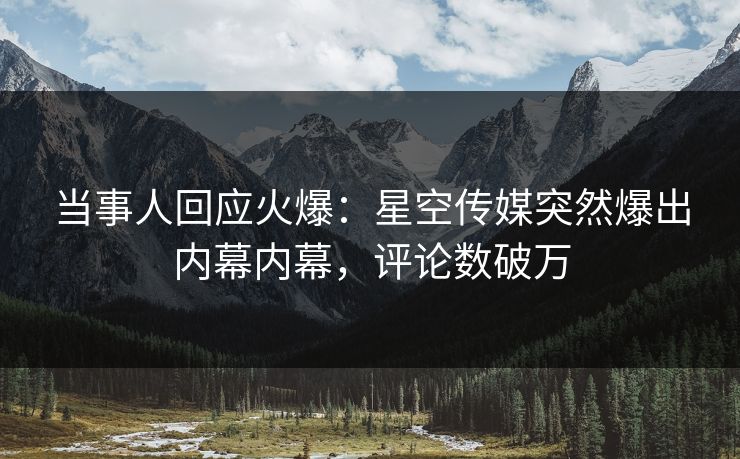 当事人回应火爆：星空传媒突然爆出内幕内幕，评论数破万