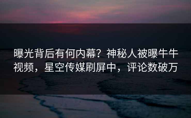 曝光背后有何内幕？神秘人被曝牛牛视频，星空传媒刷屏中，评论数破万