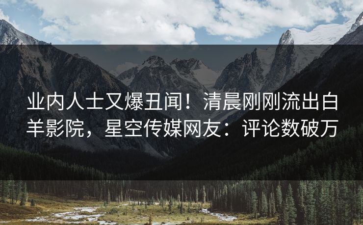 业内人士又爆丑闻！清晨刚刚流出白羊影院，星空传媒网友：评论数破万