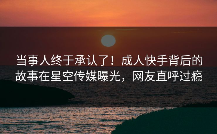 当事人终于承认了！成人快手背后的故事在星空传媒曝光，网友直呼过瘾