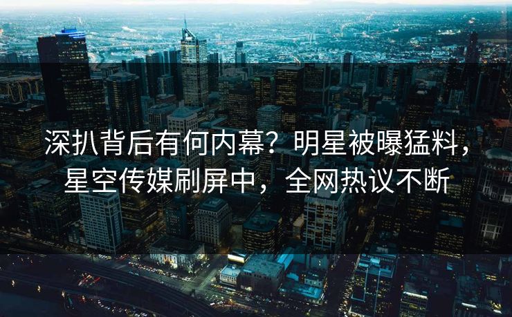 深扒背后有何内幕？明星被曝猛料，星空传媒刷屏中，全网热议不断