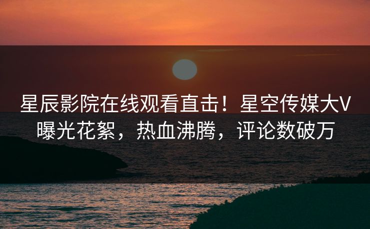 星辰影院在线观看直击！星空传媒大V曝光花絮，热血沸腾，评论数破万