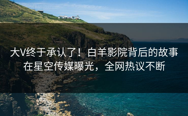 大V终于承认了！白羊影院背后的故事在星空传媒曝光，全网热议不断