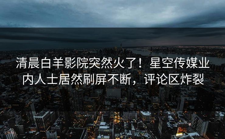 清晨白羊影院突然火了！星空传媒业内人士居然刷屏不断，评论区炸裂
