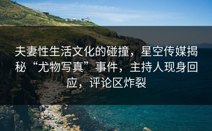 夫妻性生活文化的碰撞，星空传媒揭秘“尤物写真”事件，主持人现身回应，评论区炸裂