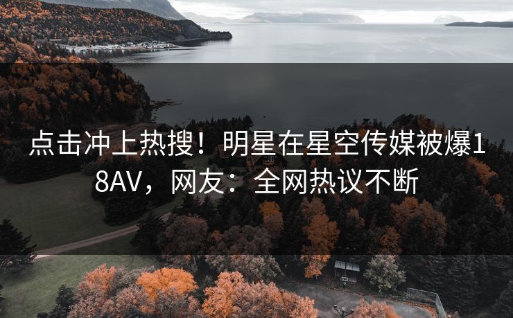 点击冲上热搜！明星在星空传媒被爆18AV，网友：全网热议不断