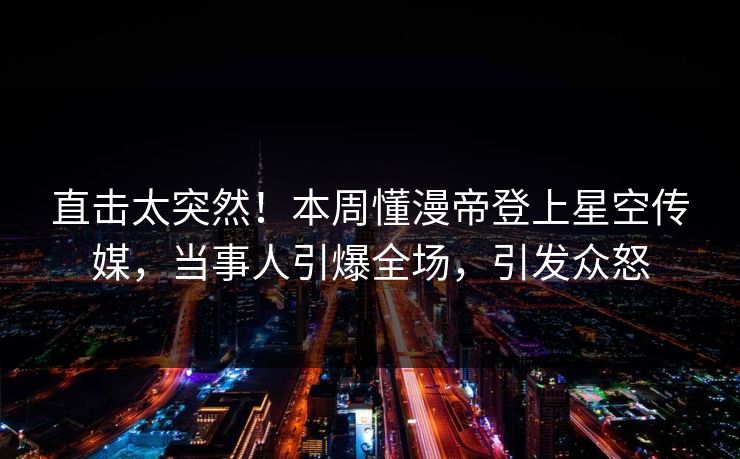 直击太突然！本周懂漫帝登上星空传媒，当事人引爆全场，引发众怒