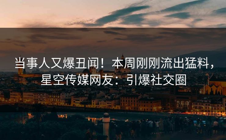 当事人又爆丑闻！本周刚刚流出猛料，星空传媒网友：引爆社交圈