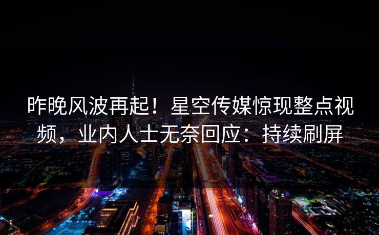 昨晚风波再起！星空传媒惊现整点视频，业内人士无奈回应：持续刷屏