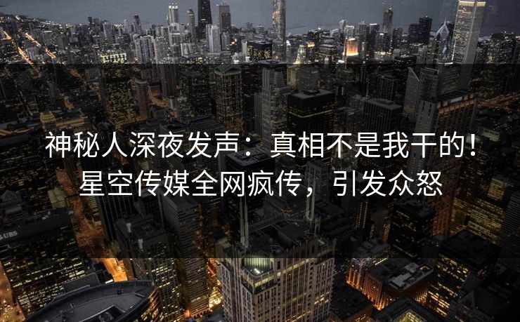 神秘人深夜发声：真相不是我干的！星空传媒全网疯传，引发众怒